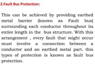2.Fault Bus Protection:
This can be achieved by providing earthed
metal barrier (known as Fault bus)
surrounding each conductor throughout its
entire length in the bus structure. With this
arrangement , every fault that might occur
must involve a connection between a
conductor and an earthed metal part. this
types of protection is known as fault bus
protection.
 