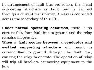In arrangement of fault bus protection, the metal
supporting structure or fault bus is earthed
through a current transformer. A relay is connected
across the secondary of this CT.
Under normal operating condition, there is no
current flow from fault bus to ground and the relay
remains inoperative.
When a fault occurs between a conductor and
earthed supporting structure will result in
current flow to ground through the fault bus,
causing the relay to operate. The operation of relay
will trip all breakers connecting equipment to the
bus.
 