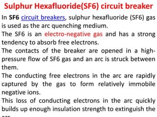 Sulphur Hexafluoride(SF6) circuit breaker
In SF6 circuit breakers, sulphur hexafluoride (SF6) gas
is used as the arc quenching medium.
The SF6 is an electro-negative gas and has a strong
tendency to absorb free electrons.
The contacts of the breaker are opened in a high-
pressure flow of SF6 gas and an arc is struck between
them.
The conducting free electrons in the arc are rapidly
captured by the gas to form relatively immobile
negative ions.
This loss of conducting electrons in the arc quickly
builds up enough insulation strength to extinguish the
 