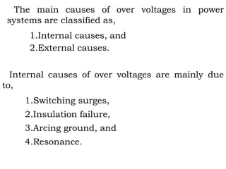 The main causes of over voltages in power
systems are classified as,
1.Internal causes, and
2.External causes.
Internal causes of over voltages are mainly due
to,
1.Switching surges,
2.Insulation failure,
3.Arcing ground, and
4.Resonance.
 