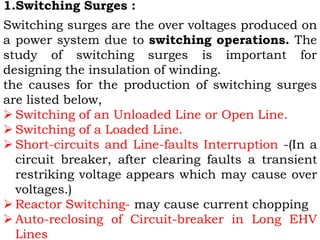 1.Switching Surges :
Switching surges are the over voltages produced on
a power system due to switching operations. The
study of switching surges is important for
designing the insulation of winding.
the causes for the production of switching surges
are listed below,
 Switching of an Unloaded Line or Open Line.
 Switching of a Loaded Line.
 Short-circuits and Line-faults Interruption -(In a
circuit breaker, after clearing faults a transient
restriking voltage appears which may cause over
voltages.)
 Reactor Switching- may cause current chopping
 Auto-reclosing of Circuit-breaker in Long EHV
Lines
 