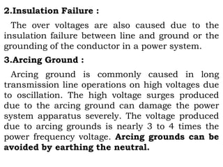 2.Insulation Failure :
The over voltages are also caused due to the
insulation failure between line and ground or the
grounding of the conductor in a power system.
3.Arcing Ground :
Arcing ground is commonly caused in long
transmission line operations on high voltages due
to oscillation. The high voltage surges produced
due to the arcing ground can damage the power
system apparatus severely. The voltage produced
due to arcing grounds is nearly 3 to 4 times the
power frequency voltage. Arcing grounds can be
avoided by earthing the neutral.
 
