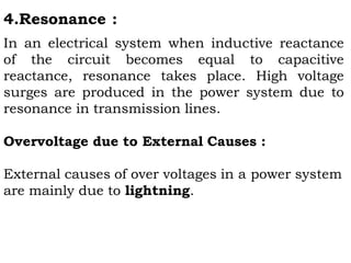 4.Resonance :
In an electrical system when inductive reactance
of the circuit becomes equal to capacitive
reactance, resonance takes place. High voltage
surges are produced in the power system due to
resonance in transmission lines.
Overvoltage due to External Causes :
External causes of over voltages in a power system
are mainly due to lightning.
 