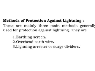 Methods of Protection Against Lightning :
These are mainly three main methods generally
used for protection against lightning. They are
1.Earthing screen.
2.Overhead earth wire.
3.Lighning arrester or surge dividers.
 