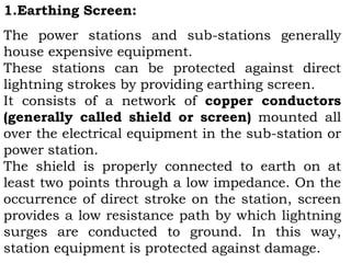 1.Earthing Screen:
The power stations and sub-stations generally
house expensive equipment.
These stations can be protected against direct
lightning strokes by providing earthing screen.
It consists of a network of copper conductors
(generally called shield or screen) mounted all
over the electrical equipment in the sub-station or
power station.
The shield is properly connected to earth on at
least two points through a low impedance. On the
occurrence of direct stroke on the station, screen
provides a low resistance path by which lightning
surges are conducted to ground. In this way,
station equipment is protected against damage.
 
