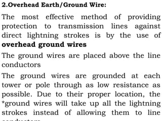 2.Overhead Earth/Ground Wire:
The most effective method of providing
protection to transmission lines against
direct lightning strokes is by the use of
overhead ground wires
The ground wires are placed above the line
conductors
The ground wires are grounded at each
tower or pole through as low resistance as
possible. Due to their proper location, the
*ground wires will take up all the lightning
strokes instead of allowing them to line
 