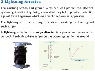 3.Lightning Arrester:
The earthing screen and ground wires can well protect the electrical
system against direct lightning strokes but they fail to provide protection
against travelling waves which may reach the terminal apparatus.
The lightning arresters or surge diverters provide protection against
such surges.
A lightning arrester or a surge diverter is a protective device which
conducts the high voltage surges on the power system to the ground
 