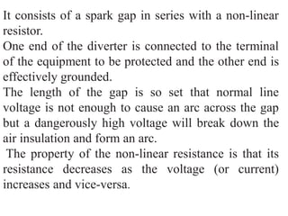 It consists of a spark gap in series with a non-linear
resistor.
One end of the diverter is connected to the terminal
of the equipment to be protected and the other end is
effectively grounded.
The length of the gap is so set that normal line
voltage is not enough to cause an arc across the gap
but a dangerously high voltage will break down the
air insulation and form an arc.
The property of the non-linear resistance is that its
resistance decreases as the voltage (or current)
increases and vice-versa.
 