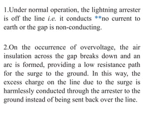 1.Under normal operation, the lightning arrester
is off the line i.e. it conducts **no current to
earth or the gap is non-conducting.
2.On the occurrence of overvoltage, the air
insulation across the gap breaks down and an
arc is formed, providing a low resistance path
for the surge to the ground. In this way, the
excess charge on the line due to the surge is
harmlessly conducted through the arrester to the
ground instead of being sent back over the line.
 