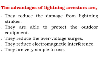 The advantages of lightning arrestors are,
 They reduce the damage from lightning
strokes.
 They are able to protect the outdoor
equipment.
 They reduce the over-voltage surges.
 They reduce electromagnetic interference.
 They are very simple to use.
 