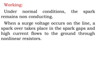 Working:
Under normal conditions, the spark
remains non conducting.
When a surge voltage occurs on the line, a
spark over takes place in the spark gaps and
high current flows to the ground through
nonlinear resistors.
 