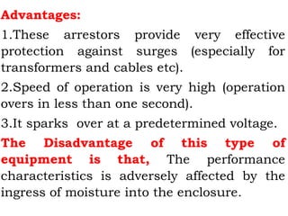 Advantages:
1.These arrestors provide very effective
protection against surges (especially for
transformers and cables etc).
2.Speed of operation is very high (operation
overs in less than one second).
3.It sparks over at a predetermined voltage.
The Disadvantage of this type of
equipment is that, The performance
characteristics is adversely affected by the
ingress of moisture into the enclosure.
 