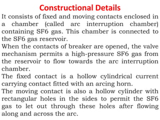 Constructional Details
It consists of fixed and moving contacts enclosed in
a chamber (called arc interruption chamber)
containing SF6 gas. This chamber is connected to
the SF6 gas reservoir.
When the contacts of breaker are opened, the valve
mechanism permits a high-pressure SF6 gas from
the reservoir to flow towards the arc interruption
chamber.
The fixed contact is a hollow cylindrical current
carrying contact fitted with an arcing horn.
The moving contact is also a hollow cylinder with
rectangular holes in the sides to permit the SF6
gas to let out through these holes after flowing
along and across the arc.
 