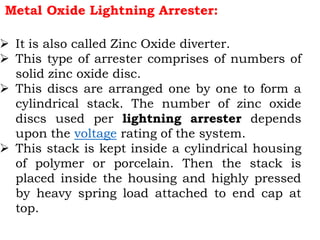 Metal Oxide Lightning Arrester:
 It is also called Zinc Oxide diverter.
 This type of arrester comprises of numbers of
solid zinc oxide disc.
 This discs are arranged one by one to form a
cylindrical stack. The number of zinc oxide
discs used per lightning arrester depends
upon the voltage rating of the system.
 This stack is kept inside a cylindrical housing
of polymer or porcelain. Then the stack is
placed inside the housing and highly pressed
by heavy spring load attached to end cap at
top.
 