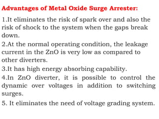 Advantages of Metal Oxide Surge Arrester:
1.It eliminates the risk of spark over and also the
risk of shock to the system when the gaps break
down.
2.At the normal operating condition, the leakage
current in the ZnO is very low as compared to
other diverters.
3.It has high energy absorbing capability.
4.In ZnO diverter, it is possible to control the
dynamic over voltages in addition to switching
surges.
5. It eliminates the need of voltage grading system.
 