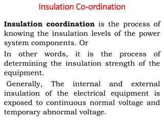 Insulation Co-ordination
Insulation coordination is the process of
knowing the insulation levels of the power
system components. Or
In other words, it is the process of
determining the insulation strength of the
equipment.
Generally, The internal and external
insulation of the electrical equipment is
exposed to continuous normal voltage and
temporary abnormal voltage.
 