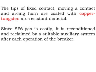 The tips of fixed contact, moving a contact
and arcing horn are coated with copper-
tungsten arc-resistant material.
Since SF6 gas is costly, it is reconditioned
and reclaimed by a suitable auxiliary system
after each operation of the breaker.
 