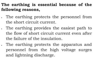 The earthing is essential because of the
following reasons,
 The earthing protects the personnel from
the short circuit current.
 The earthing provides the easiest path to
the flow of short circuit current even after
the failure of the insulation.
 The earthing protects the apparatus and
personnel from the high voltage surges
and lightning discharge.
 