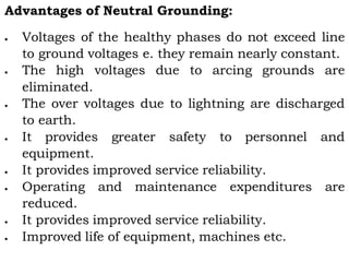 Advantages of Neutral Grounding:
 Voltages of the healthy phases do not exceed line
to ground voltages e. they remain nearly constant.
 The high voltages due to arcing grounds are
eliminated.
 The over voltages due to lightning are discharged
to earth.
 It provides greater safety to personnel and
equipment.
 It provides improved service reliability.
 Operating and maintenance expenditures are
reduced.
 It provides improved service reliability.
 Improved life of equipment, machines etc.
 