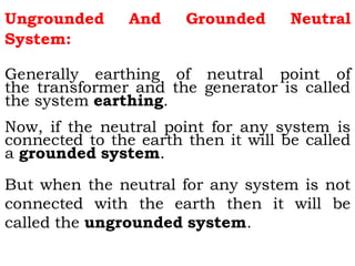 Ungrounded And Grounded Neutral
System:
Generally earthing of neutral point of
the transformer and the generator is called
the system earthing.
Now, if the neutral point for any system is
connected to the earth then it will be called
a grounded system.
But when the neutral for any system is not
connected with the earth then it will be
called the ungrounded system.
 