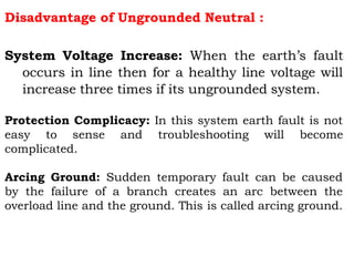 Disadvantage of Ungrounded Neutral :
System Voltage Increase: When the earth’s fault
occurs in line then for a healthy line voltage will
increase three times if its ungrounded system.
Protection Complicacy: In this system earth fault is not
easy to sense and troubleshooting will become
complicated.
Arcing Ground: Sudden temporary fault can be caused
by the failure of a branch creates an arc between the
overload line and the ground. This is called arcing ground.
 
