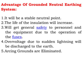 Advantage Of Grounded Neutral Earthing
System:
1.It will be a stable neutral point.
2.The life of the insulation will increase.
3.Will get general safety to personnel and
the equipment due to the operation of
the fuses.
4.Overvoltage due to sudden lightning will
be discharged to the earth.
5.Arcing Grounds are Eliminated.
 