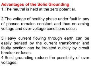 Advantages of the Solid Grounding
1.The neutral is held at the zero potential.
2.The voltage of healthy phase under fault in any
of phases remains constant and thus no arcing
voltage and over-voltage conditions occur.
3.Heavy current flowing through earth can be
easily sensed by the current transformer and
faulty section can be isolated quickly by circuit
breaker or fuses.
4.Solid grounding reduce the possibility of over
voltages.
 