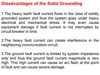 Disadvantages of the Solid Grounding
1.The heavy earth fault current flows in the case of solidly
grounded system and thus the system goes under heavy
electrical and mechanical stress. It may even cause
equipment damage if fault current is not interrupted by
circuit breaker in time.
2.The heavy fault current can create interference in the
neighboring communication circuit.
3.The ground fault current is limited by system impedance
only and thus the ground fault current magnitude is very
high. This high current can cause an arc flash at the point
of fault and can cause severe damage.
 