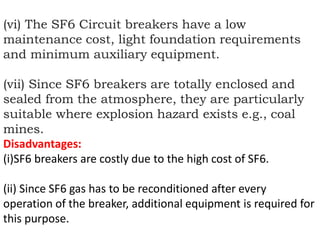 (vi) The SF6 Circuit breakers have a low
maintenance cost, light foundation requirements
and minimum auxiliary equipment.
(vii) Since SF6 breakers are totally enclosed and
sealed from the atmosphere, they are particularly
suitable where explosion hazard exists e.g., coal
mines.
Disadvantages:
(i)SF6 breakers are costly due to the high cost of SF6.
(ii) Since SF6 gas has to be reconditioned after every
operation of the breaker, additional equipment is required for
this purpose.
 