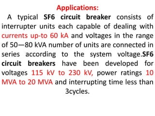 Applications:
A typical SF6 circuit breaker consists of
interrupter units each capable of dealing with
currents up-to 60 kA and voltages in the range
of 50—80 kVA number of units are connected in
series according to the system voltage.SF6
circuit breakers have been developed for
voltages 115 kV to 230 kV, power ratings 10
MVA to 20 MVA and interrupting time less than
3cycles.
 
