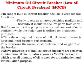 Minimum Oil Circuit Breaker (Low oil
Circuit Breakers) (MOCB)
In case of bulk oil circuit breaker, the oil is used for two
functions.
-Firstly it acts as an arc-quenching medium and
- Secondly it insulates the live parts from earth.
But for arc extinction purpose a very small amount of oil is
sufficient while the major part is utilized for insulation
purposes.
Thus the oil required in case of bulk oil circuit breaker is
large and need frequent replacement.
This increases the overall cost; tank size and weight of or
the breaker.
Above drawbacks of bulk oil circuit breakers are removed
in minimum oil circuit (also known as MOCB) breaker in
which a small quantity of oil is used for arc extinction and
for insulation purpose.
 
