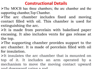 Constructional Details
The MOCB has three chambers; the arc chamber and the
supporting chamber,Top Chamber.
The arc chamber includes fixed and moving
contact filled with oil. This chamber is used for
extinguishing the arc.
It is made from porcelain with bakelised paper
encasing. It also includes vents for gas release at
the top.
The supporting chamber provides support to the
arc chamber. It is made of porcelain filled with oil
for insulation.
It insulates the arc chamber that is mounted on
top of it. It includes an arm operated by a
mechanism to move the moving contact upward
 