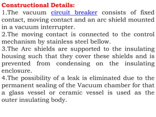 Constructional Details:
1.The vacuum circuit breaker consists of fixed
contact, moving contact and an arc shield mounted
in a vacuum interrupter.
2.The moving contact is connected to the control
mechanism by stainless steel bellow.
3.The Arc shields are supported to the insulating
housing such that they cover these shields and is
prevented from condensing on the insulating
enclosure.
4.The possibility of a leak is eliminated due to the
permanent sealing of the Vacuum chamber for that
a glass vessel or ceramic vessel is used as the
outer insulating body.
 