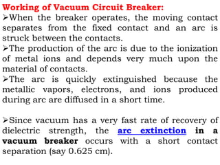 Working of Vacuum Circuit Breaker:
When the breaker operates, the moving contact
separates from the fixed contact and an arc is
struck between the contacts.
The production of the arc is due to the ionization
of metal ions and depends very much upon the
material of contacts.
The arc is quickly extinguished because the
metallic vapors, electrons, and ions produced
during arc are diffused in a short time.
Since vacuum has a very fast rate of recovery of
dielectric strength, the arc extinction in a
vacuum breaker occurs with a short contact
separation (say 0.625 cm).
 