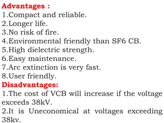 Advantages :
1.Compact and reliable.
2.Longer life.
3.No risk of fire.
4.Environmental friendly than SF6 CB.
5.High dielectric strength.
6.Easy maintenance.
7.Arc extinction is very fast.
8.User friendly.
Disadvantages:
1.The cost of VCB will increase if the voltage
exceeds 38kV.
2.It is Uneconomical at voltages exceeding
38kv.
 