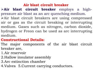 Air blast circuit breaker
Air blast circuit breaker employs a high-
pressure air blast as an arc quenching medium.
Air blast circuit breakers are using compressed
air or gas as the circuit breaking or interrupting
medium. Gases such as nitrogen, carbon dioxide,
hydrogen or Freon can be used as arc interrupting
medium.
Constructional Details:
The major components of the air blast circuit
breaker are,
1.Air reservoir
2.Hallow insulator assembly
3.Arc extinction chamber
4.Valves 5.Current carrying conductors.
 
