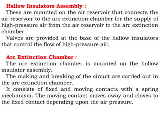 Hallow Insulators Assembly :
These are mounted on the air reservoir that connects the
air reservoir to the arc extinction chamber for the supply of
high-pressure air from the air reservoir to the arc extinction
chamber.
Valves are provided at the base of the hallow insulators
that control the flow of high-pressure air.
Arc Extinction Chamber :
The arc extinction chamber is mounted on the hollow
insulator assembly.
The making and breaking of the circuit are carried out in
the arc extinction chamber.
It consists of fixed and moving contacts with a spring
mechanism. The moving contact moves away and closes to
the fixed contact depending upon the air pressure.
 