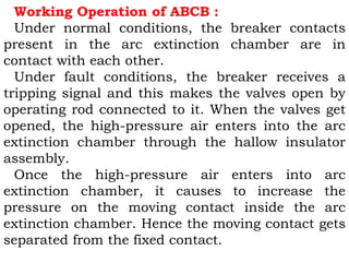 Working Operation of ABCB :
Under normal conditions, the breaker contacts
present in the arc extinction chamber are in
contact with each other.
Under fault conditions, the breaker receives a
tripping signal and this makes the valves open by
operating rod connected to it. When the valves get
opened, the high-pressure air enters into the arc
extinction chamber through the hallow insulator
assembly.
Once the high-pressure air enters into arc
extinction chamber, it causes to increase the
pressure on the moving contact inside the arc
extinction chamber. Hence the moving contact gets
separated from the fixed contact.
 