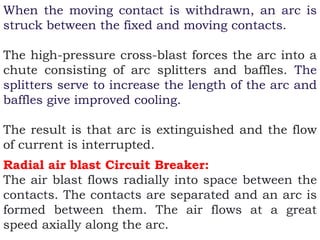 When the moving contact is withdrawn, an arc is
struck between the fixed and moving contacts.
The high-pressure cross-blast forces the arc into a
chute consisting of arc splitters and baffles. The
splitters serve to increase the length of the arc and
baffles give improved cooling.
The result is that arc is extinguished and the flow
of current is interrupted.
Radial air blast Circuit Breaker:
The air blast flows radially into space between the
contacts. The contacts are separated and an arc is
formed between them. The air flows at a great
speed axially along the arc.
 