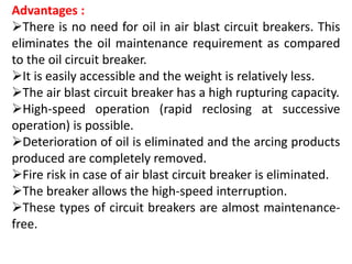 Advantages :
There is no need for oil in air blast circuit breakers. This
eliminates the oil maintenance requirement as compared
to the oil circuit breaker.
It is easily accessible and the weight is relatively less.
The air blast circuit breaker has a high rupturing capacity.
High-speed operation (rapid reclosing at successive
operation) is possible.
Deterioration of oil is eliminated and the arcing products
produced are completely removed.
Fire risk in case of air blast circuit breaker is eliminated.
The breaker allows the high-speed interruption.
These types of circuit breakers are almost maintenance-
free.
 