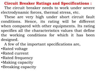 Circuit Breaker Ratings and Specifications :
The circuit breaker needs to work under severe
electrodynamic forces, thermal stress, etc.
These are very high under short circuit fault
conditions. Hence, its rating will be different
when compared with other equipments. Its rating
specifies all the characteristics values that define
the working conditions for which it has been
designed.
A few of the important specifications are,
•Rated voltage
•Rated current
•Rated frequency
•Making capacity
•Breaking capacity
 