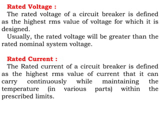 Rated Voltage :
The rated voltage of a circuit breaker is defined
as the highest rms value of voltage for which it is
designed.
Usually, the rated voltage will be greater than the
rated nominal system voltage.
Rated Current :
The Rated current of a circuit breaker is defined
as the highest rms value of current that it can
carry continuously while maintaining the
temperature (in various parts) within the
prescribed limits.
 