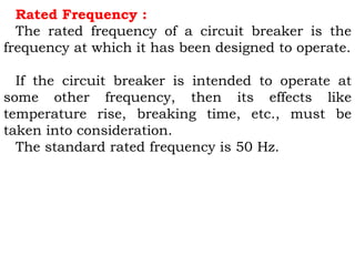 Rated Frequency :
The rated frequency of a circuit breaker is the
frequency at which it has been designed to operate.
If the circuit breaker is intended to operate at
some other frequency, then its effects like
temperature rise, breaking time, etc., must be
taken into consideration.
The standard rated frequency is 50 Hz.
 
