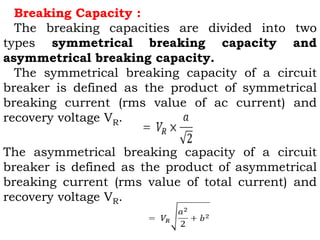 Breaking Capacity :
The breaking capacities are divided into two
types symmetrical breaking capacity and
asymmetrical breaking capacity.
The symmetrical breaking capacity of a circuit
breaker is defined as the product of symmetrical
breaking current (rms value of ac current) and
recovery voltage VR.
The asymmetrical breaking capacity of a circuit
breaker is defined as the product of asymmetrical
breaking current (rms value of total current) and
recovery voltage VR.
 