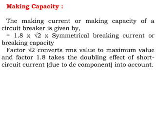 Making Capacity :
The making current or making capacity of a
circuit breaker is given by,
= 1.8 x √2 x Symmetrical breaking current or
breaking capacity
Factor √2 converts rms value to maximum value
and factor 1.8 takes the doubling effect of short-
circuit current (due to dc component) into account.
 