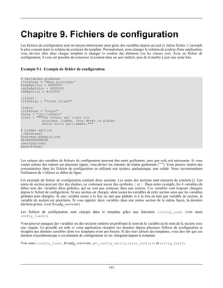 Chapitre 9. Fichiers de configuration
Les fichiers de configuration sont un moyen interressant pour gérer des variables depuis un seul et même fichier. L'exemple
le plus courant étant le schéma de couleurs du template. Normalement, pour changer le schéma de couleur d'une application,
vous devriez aller dans chaque template et changer la couleur des éléments (ou les classes css). Avec un fichier de
configuration, il vous est possible de conserver la couleur dans un seul endroit, puis de la mettre à jour une seule fois.


Exemple 9.1. Exemple de fichier de configuration

# variables globales
titrePage = "Menu principal"
bodyBgColor = #000000
tableBgColor = #000000
rowBgColor = #00ff00
[client]
titrePage = "Infos client"
[Login]
titrePage = "Login"
focus = "utilisateur"
Intro = """Une valeur qui tient sur
           plusieur lignes. Vous devez la placer
           entre trois guillemets."""
# hidden section
[.Database]
host=mon.example.com
db=ADDRESSBOOK
user=php-user
pass=foobar



Les valeurs des variables de fichiers de configuration peuvent être entre guillemets, sans que celà soit nécessaire. Si vous
vouler utiliser des valeurs sur plusieurs lignes, vous devrez les entourer de triples guillemets ("""). Vous pouvez insérer des
commentaires dans les fichiers de configuration en utilisant une syntaxe quelquonque, non valide. Nous recommandons
l'utilisation de # (dièse) en début de ligne.

Cet exemple de fichier de configuration contient deux sections. Les noms des sections sont entourés de crochets []. Les
noms de section peuvent être des chaînes, ne contenant aucun des symboles [ et ]. Dans notre exemple, les 4 variables du
début sont des variables dites globales, qui ne sont pas contenue dans une section. Ces variables sont toujours chargées
depuis le fichier de configuration. Si une section est chargée, alors toutes les variables de cette section ainsi que les variables
globales sont chargées. Si une variable existe à la fois en tant que globale et à la fois en tant que variable de section, la
variable de section est prioritaire. Si vous appelez deux variables dans une même section de la même façon, la dernière
déclarée prime. (voir $config_overwrite)

Les fichiers de configuration sont chargés dans le template grâce aux fonctions {config_load} (voir aussi
config_load()).

Vous pouvez masquer des variables ou des sections entières en préfixant le nom de la variable ou le nom de la section avec
une virgule. Ce procédé est utile si votre application récupère ses données depuis plusieurs fichiers de configuration et
récupère des données sensibles dont vos templates n'ont pas besoin. Si des tiers éditent des templates, vous êtes sûr que ces
derniers n'accèderont pas à ces données de configuration en les chargeant depuis le template.

Voir aussi {config_load}, $config_overwrite, get_config_vars(), clear_config() et config_load().




                                                               101
 