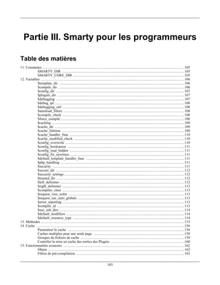 Partie III. Smarty pour les programmeurs

Table des matières
11. Constantes ................................................................................................................................... 105
            SMARTY_DIR ................................................................................................................. 105
            SMARTY_CORE_DIR ....................................................................................................... 105
12. Variables ..................................................................................................................................... 106
            $template_dir .................................................................................................................... 106
            $compile_dir ..................................................................................................................... 106
            $config_dir ....................................................................................................................... 107
            $plugins_dir ...................................................................................................................... 107
            $debugging ....................................................................................................................... 107
            $debug_tpl ........................................................................................................................ 108
            $debugging_ctrl ................................................................................................................. 108
            $autoload_filters ................................................................................................................ 108
            $compile_check ................................................................................................................. 108
            $force_compile .................................................................................................................. 108
            $caching ........................................................................................................................... 109
            $cache_dir ........................................................................................................................ 109
            $cache_lifetime ................................................................................................................. 109
            $cache_handler_func .......................................................................................................... 110
            $cache_modified_check ...................................................................................................... 110
            $config_overwrite .............................................................................................................. 110
            $config_booleanize ............................................................................................................ 111
            $config_read_hidden .......................................................................................................... 111
            $config_fix_newlines .......................................................................................................... 111
            $default_template_handler_func ........................................................................................... 111
            $php_handling ................................................................................................................... 111
            $security .......................................................................................................................... 111
            $secure_dir ....................................................................................................................... 112
            $security_settings ............................................................................................................... 112
            $trusted_dir ....................................................................................................................... 112
            $left_delimiter ................................................................................................................... 112
            $right_delimiter ................................................................................................................. 113
            $compiler_class ................................................................................................................. 113
            $request_vars_order ........................................................................................................... 113
            $request_use_auto_globals ................................................................................................... 113
            $error_reporting ................................................................................................................. 113
            $compile_id ...................................................................................................................... 113
            $use_sub_dirs .................................................................................................................... 114
            $default_modifiers ............................................................................................................. 114
            $default_resource_type ....................................................................................................... 114
13. Méthodes ..................................................................................................................................... 115
14. Cache ......................................................................................................................................... 156
            Paramétrer le cache ............................................................................................................ 156
            Caches multiples pour une seule page .................................................................................... 158
            Groupes de fichiers de cache ................................................................................................ 159
            Contrôler la mise en cache des sorties des Plugins .................................................................... 160
15. Fonctionnalités avancées ................................................................................................................ 162
            Objets .............................................................................................................................. 162
            Filtres de pré-compilation .................................................................................................... 163


                                                                             103
 
