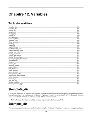 Chapitre 12. Variables

Table des matières
$template_dir .................................................................................................................................... 106
$compile_dir ..................................................................................................................................... 106
$config_dir ....................................................................................................................................... 107
$plugins_dir ...................................................................................................................................... 107
$debugging ....................................................................................................................................... 107
$debug_tpl ........................................................................................................................................ 108
$debugging_ctrl ................................................................................................................................. 108
$autoload_filters ................................................................................................................................ 108
$compile_check ................................................................................................................................. 108
$force_compile .................................................................................................................................. 108
$caching ........................................................................................................................................... 109
$cache_dir ........................................................................................................................................ 109
$cache_lifetime ................................................................................................................................. 109
$cache_handler_func .......................................................................................................................... 110
$cache_modified_check ...................................................................................................................... 110
$config_overwrite .............................................................................................................................. 110
$config_booleanize ............................................................................................................................ 111
$config_read_hidden .......................................................................................................................... 111
$config_fix_newlines .......................................................................................................................... 111
$default_template_handler_func ........................................................................................................... 111
$php_handling ................................................................................................................................... 111
$security .......................................................................................................................................... 111
$secure_dir ....................................................................................................................................... 112
$security_settings ............................................................................................................................... 112
$trusted_dir ....................................................................................................................................... 112
$left_delimiter ................................................................................................................................... 112
$right_delimiter ................................................................................................................................. 113
$compiler_class ................................................................................................................................. 113
$request_vars_order ........................................................................................................................... 113
$request_use_auto_globals ................................................................................................................... 113
$error_reporting ................................................................................................................................. 113
$compile_id ...................................................................................................................................... 113
$use_sub_dirs .................................................................................................................................... 114
$default_modifiers ............................................................................................................................. 114
$default_resource_type ....................................................................................................................... 114


$template_dir
C'est le nom par défaut du répertoire des templates. Si vous ne spécifiez aucun chemin lors de l'utilisation de templates,
Smarty les cherchera à cet emplacement. Par défaut, il s'agit de ./templates, ce qui signifie qu'il va chercher le répertoire
templates/ dans le répertoire où se trouve le script PHP en cours d'exécution.

     Note technique: Il n'est pas conseillé de mettre ce répertoire dans l'arborescence Web.

$compile_dir
C'est le nom du répertoire où se trouvent les templates compilés. Par défaut, il s'agit de ./templates_c, ce qui signifie que

                                                                             106
 