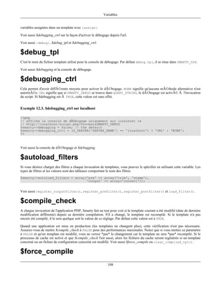 Variables


variables assignées dans un template avec {assign}.

Voir aussi $debugging_ctrl sur la façon d'activer le débogage depuis l'url.

Voir aussi {debug}, $debug_tpl et $debugging_ctrl.

$debug_tpl
C'est le nom du fichier template utilisé pour la console de débogage. Par défaut debug.tpl, il se situe dans SMARTY_DIR.

Voir aussi $debugging et la console de débogage.

$debugging_ctrl
Cela permet d'avoir diffÃ©rents moyens pour activer le dÃ©bogage. NONE signifie qu'aucune mÃ©thode alternative n'est
autorisÃ©e. URL signifie que si SMARTY_DEBUG se trouve dans QUERY_STRING, le dÃ©bogage est activÃ© Ã l'invocation
du script. Si $debugging est Ã TRUE, cette valeur est sans effet.


Exemple 12.3. $debugging_ctrl sur localhost

<?php
// affiche la console de dÃ©bogage uniquement sur localhost ie
// http://localhost/script.php?foo=bar&SMARTY_DEBUG
$smarty->debugging = false; // the default
$smarty->debugging_ctrl = ($_SERVER['SERVER_NAME'] == 'localhost') ? 'URL' : 'NONE';
?>



Voir aussi la console de dÃ©bogage et $debugging.

$autoload_filters
Si vous désirez charger des filtres a chaque invocation de templates, vous pouvez le spécifier en utilisant cette variable. Les
types de filtres et les valeurs sont des tableaux comportant le nom des filtres.
$smarty->autoload_filters = array('pre' => array('trim', 'stamp'),
                                  'output' => array('convert'));


Voir aussi register_outputfilter(), register_prefilter(), register_postfilter() et load_filter().

$compile_check
A chaque invocation de l'application PHP, Smarty fait un test pour voir si le template courant a été modifié (date de dernière
modification différente) depuis sa dernière compilation. S'il a changé, le template est recompilé. Si le template n'a pas
encore été compilé, il le sera quelque soit la valeur de ce réglage. Par défaut cette valeur est à TRUE.

Quand une application est mise en production (les templates ne changent plus), cette vérification n'est pas nécessaire.
Assurez-vous de mettre $compile_check à FALSE pour des performances maximales. Notez que si vous mettez ce paramètre
à FALSE et qu'un template est modifié, vous ne verrez *pas* le changement car le template ne sera *pas* recompilé. Si le
processus de cache est activé et que $compile_check l'est aussi, alors les fichiers du cache seront regénérés si un template
concerné ou un fichier de configuration concerné est modifié. Voir aussi $force_compile ou clear_compiled_tpl().

$force_compile
                                                             108
 