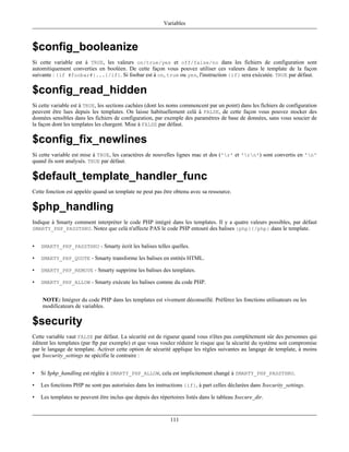 Variables



$config_booleanize
Si cette variable est à TRUE, les valeurs on/true/yes et off/false/no dans les fichiers de configuration sont
automitiquement converties en booléen. De cette façon vous pouvez utiliser ces valeurs dans le template de la façon
suivante : {if #foobar#}...{/if}. Si foobar est à on, true ou yes, l'instruction {if} sera exécutée. TRUE par défaut.

$config_read_hidden
Si cette variable est à TRUE, les sections cachées (dont les noms commencent par un point) dans les fichiers de configuration
peuvent être lues depuis les templates. On laisse habituellement celà à FALSE, de cette façon vous pouvez stocker des
données sensibles dans les fichiers de configuration, par exemple des paramètres de base de données, sans vous soucier de
la façon dont les templates les chargent. Mise à FALSE par défaut.

$config_fix_newlines
Si cette variable est mise à TRUE, les caractéres de nouvelles lignes mac et dos ('r' et 'rn') sont convertis en 'n'
quand ils sont analysés. TRUE par défaut.

$default_template_handler_func
Cette fonction est appelée quand un template ne peut pas être obtenu avec sa ressource.

$php_handling
Indique à Smarty comment interpréter le code PHP intégré dans les templates. Il y a quatre valeurs possibles, par défaut
SMARTY_PHP_PASSTHRU. Notez que celà n'affecte PAS le code PHP entouré des balises {php}{/php} dans le template.


•   SMARTY_PHP_PASSTHRU - Smarty écrit les balises telles quelles.

•   SMARTY_PHP_QUOTE - Smarty transforme les balises en entités HTML.

•   SMARTY_PHP_REMOVE - Smarty supprime les balises des templates.

•   SMARTY_PHP_ALLOW - Smarty exécute les balises comme du code PHP.


    NOTE: Intégrer du code PHP dans les templates est vivement déconseillé. Préférez les fonctions utilisateurs ou les
    modificateurs de variables.

$security
Cette variable vaut FALSE par défaut. La sécurité est de rigueur quand vous n'êtes pas complétement sûr des personnes qui
éditent les templates (par ftp par exemple) et que vous voulez réduire le risque que la sécurité du système soit compromise
par le langage de template. Activer cette option de sécurité applique les régles suivantes au langage de template, à moins
que $security_settings ne spécifie le contraire :


•   Si $php_handling est réglée à SMARTY_PHP_ALLOW, cela est implicitement changé à SMARTY_PHP_PASSTHRU.

•   Les fonctions PHP ne sont pas autorisées dans les instructions {if}, à part celles déclarées dans $security_settings.

•   Les templates ne peuvent être inclus que depuis des répertoires listés dans le tableau $secure_dir.


                                                             111
 